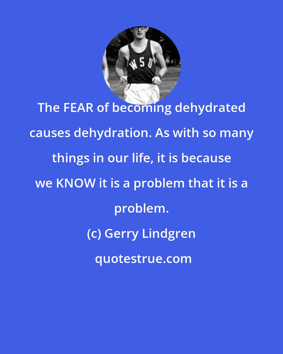 Gerry Lindgren: The FEAR of becoming dehydrated causes dehydration. As with so many things in our life, it is because we KNOW it is a problem that it is a problem.