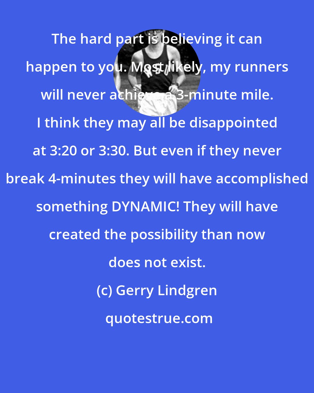 Gerry Lindgren: The hard part is believing it can happen to you. Most likely, my runners will never achieve a 3-minute mile. I think they may all be disappointed at 3:20 or 3:30. But even if they never break 4-minutes they will have accomplished something DYNAMIC! They will have created the possibility than now does not exist.