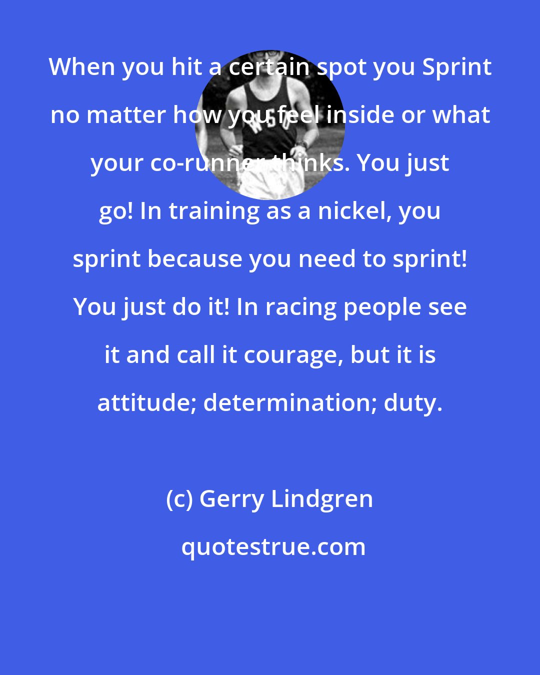 Gerry Lindgren: When you hit a certain spot you Sprint no matter how you feel inside or what your co-runner thinks. You just go! In training as a nickel, you sprint because you need to sprint! You just do it! In racing people see it and call it courage, but it is attitude; determination; duty.