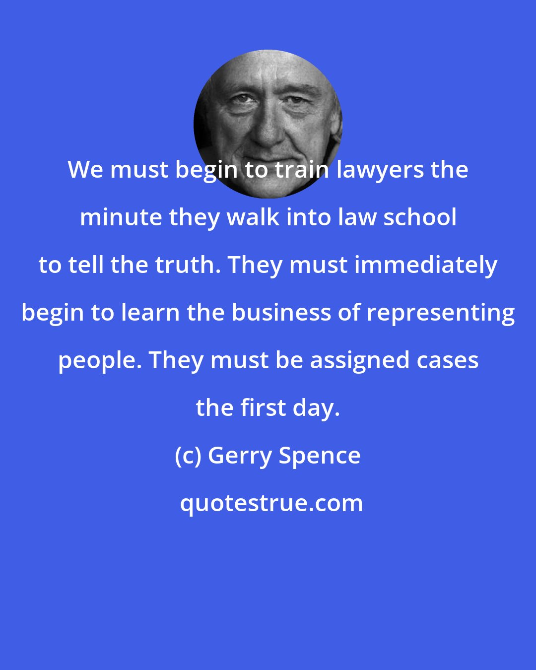 Gerry Spence: We must begin to train lawyers the minute they walk into law school to tell the truth. They must immediately begin to learn the business of representing people. They must be assigned cases the first day.