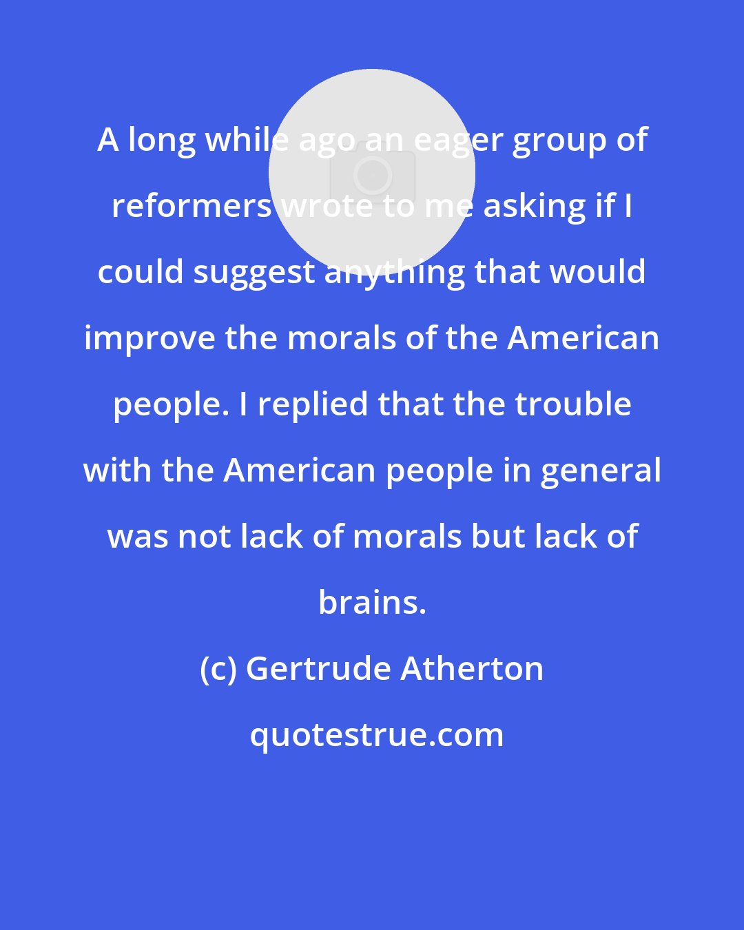 Gertrude Atherton: A long while ago an eager group of reformers wrote to me asking if I could suggest anything that would improve the morals of the American people. I replied that the trouble with the American people in general was not lack of morals but lack of brains.