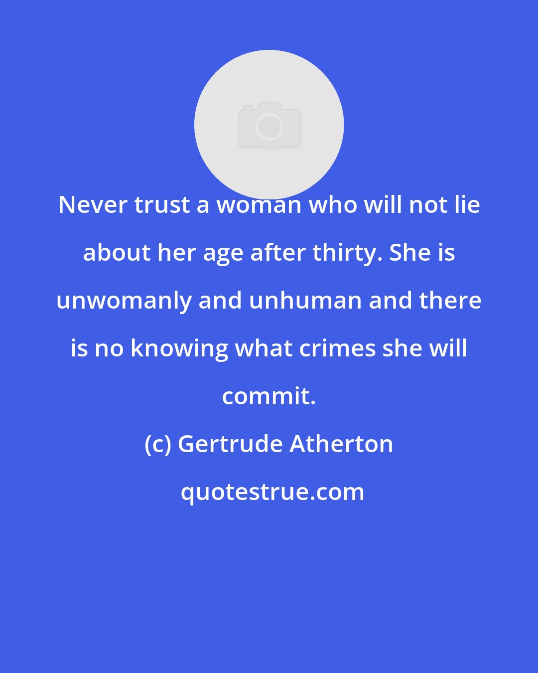 Gertrude Atherton: Never trust a woman who will not lie about her age after thirty. She is unwomanly and unhuman and there is no knowing what crimes she will commit.