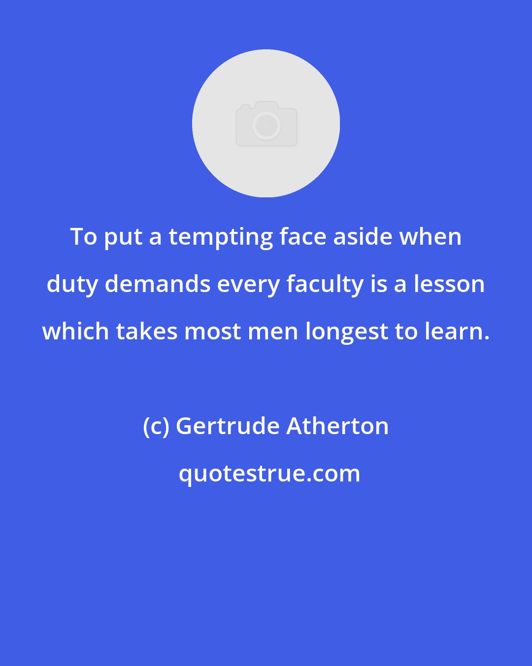 Gertrude Atherton: To put a tempting face aside when duty demands every faculty is a lesson which takes most men longest to learn.