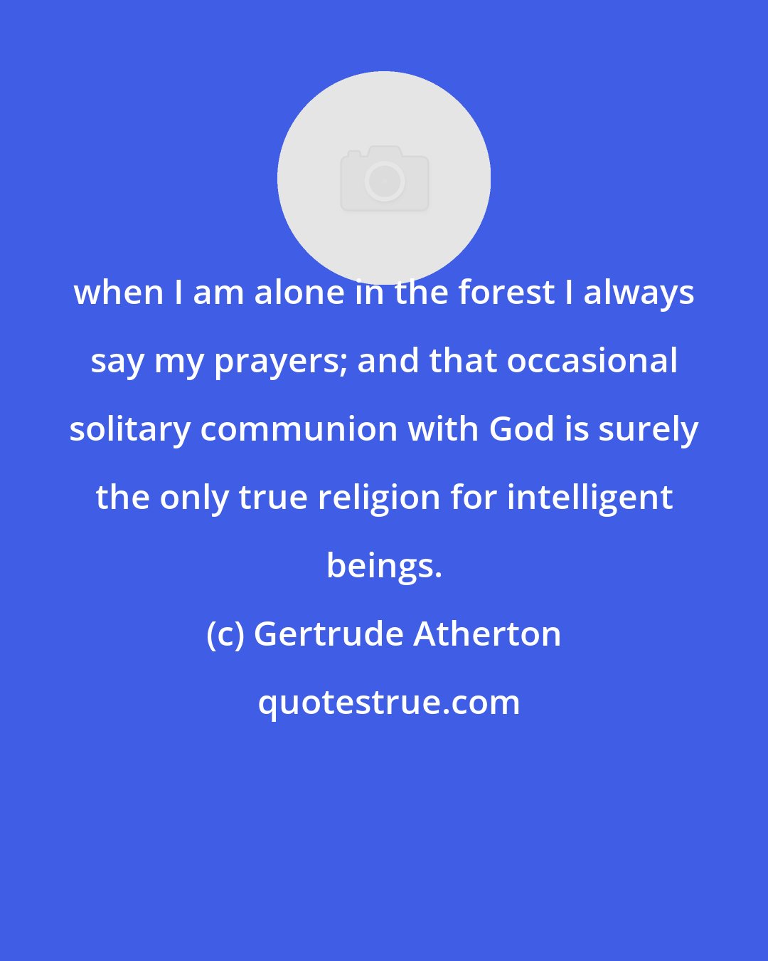 Gertrude Atherton: when I am alone in the forest I always say my prayers; and that occasional solitary communion with God is surely the only true religion for intelligent beings.