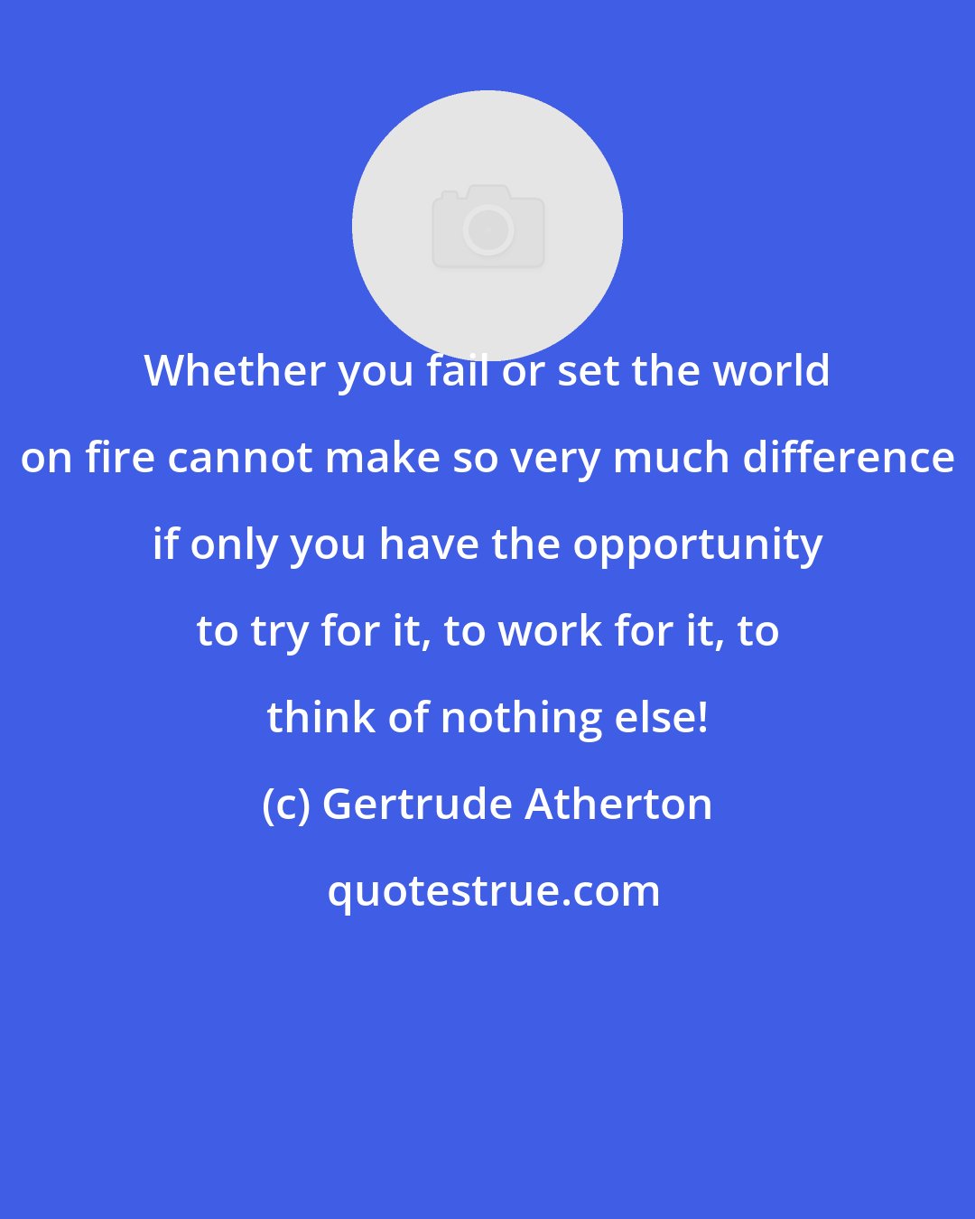 Gertrude Atherton: Whether you fail or set the world on fire cannot make so very much difference if only you have the opportunity to try for it, to work for it, to think of nothing else!