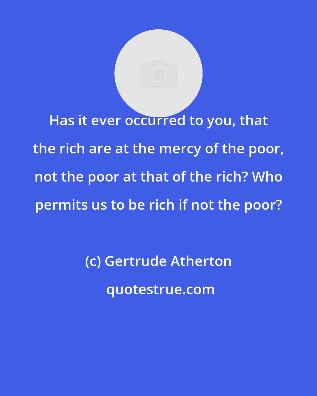 Gertrude Atherton: Has it ever occurred to you, that the rich are at the mercy of the poor, not the poor at that of the rich? Who permits us to be rich if not the poor?