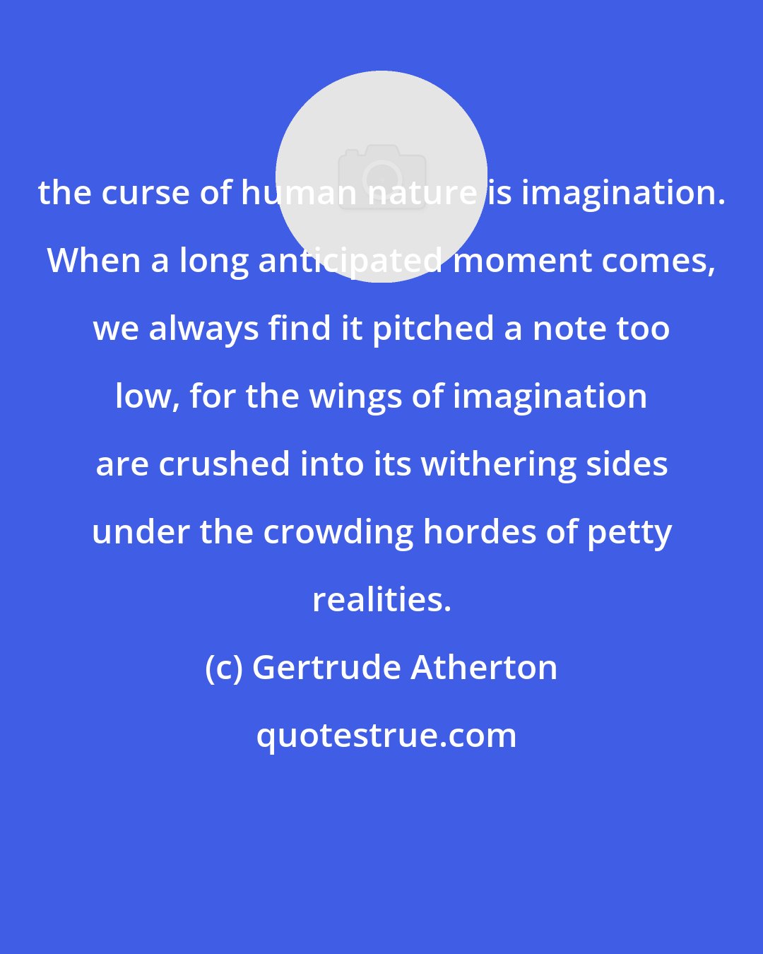 Gertrude Atherton: the curse of human nature is imagination. When a long anticipated moment comes, we always find it pitched a note too low, for the wings of imagination are crushed into its withering sides under the crowding hordes of petty realities.