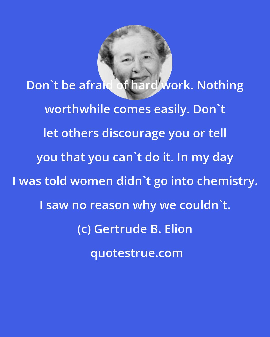 Gertrude B. Elion: Don't be afraid of hard work. Nothing worthwhile comes easily. Don't let others discourage you or tell you that you can't do it. In my day I was told women didn't go into chemistry. I saw no reason why we couldn't.