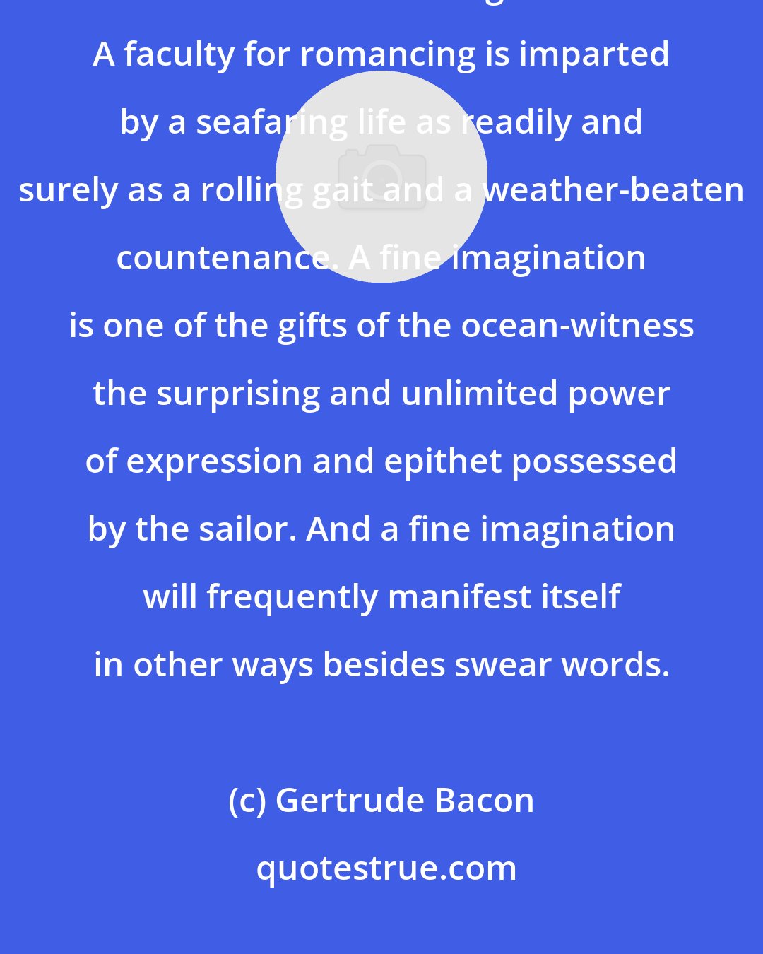 Gertrude Bacon: They that go down to the sea in ships' see strange things, but what they tell is oft-times stranger still. A faculty for romancing is imparted by a seafaring life as readily and surely as a rolling gait and a weather-beaten countenance. A fine imagination is one of the gifts of the ocean-witness the surprising and unlimited power of expression and epithet possessed by the sailor. And a fine imagination will frequently manifest itself in other ways besides swear words.