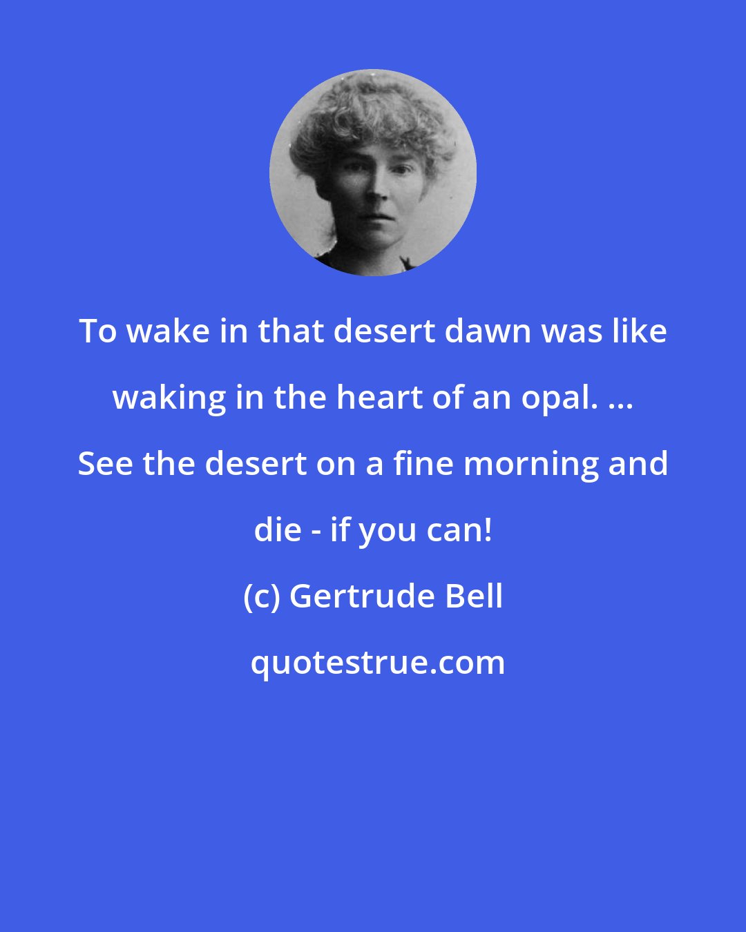 Gertrude Bell: To wake in that desert dawn was like waking in the heart of an opal. ... See the desert on a fine morning and die - if you can!