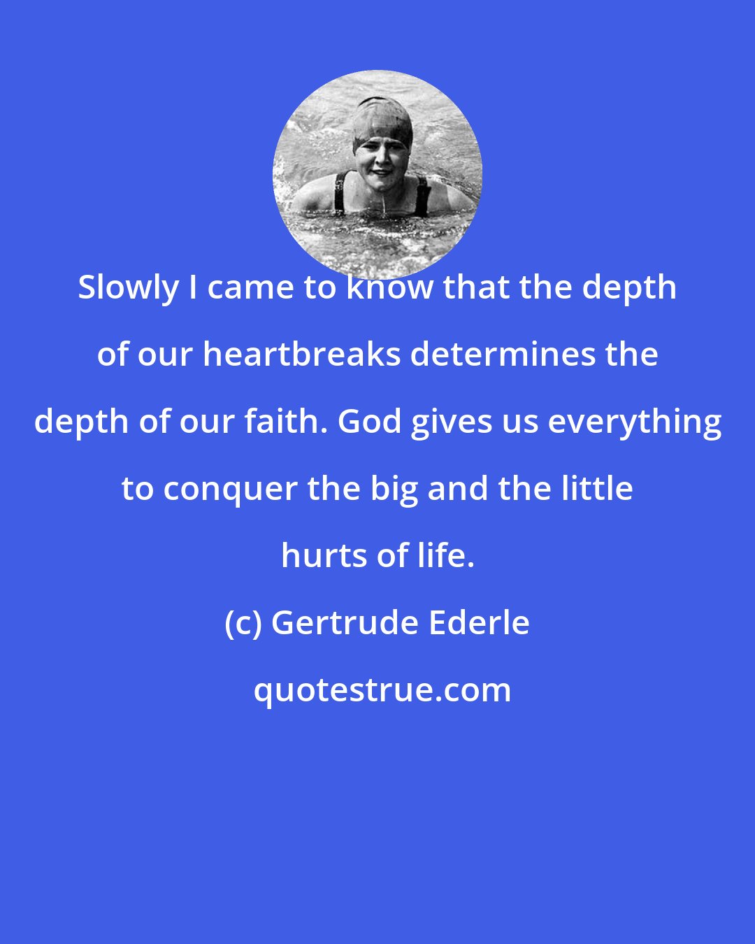 Gertrude Ederle: Slowly I came to know that the depth of our heartbreaks determines the depth of our faith. God gives us everything to conquer the big and the little hurts of life.