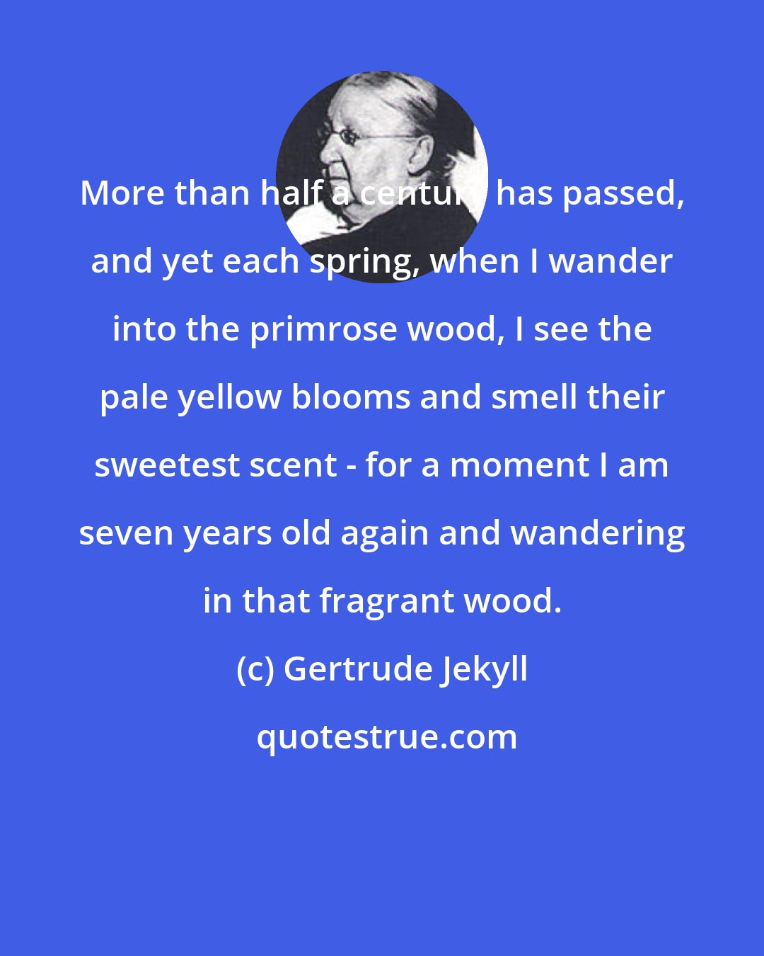 Gertrude Jekyll: More than half a century has passed, and yet each spring, when I wander into the primrose wood, I see the pale yellow blooms and smell their sweetest scent - for a moment I am seven years old again and wandering in that fragrant wood.