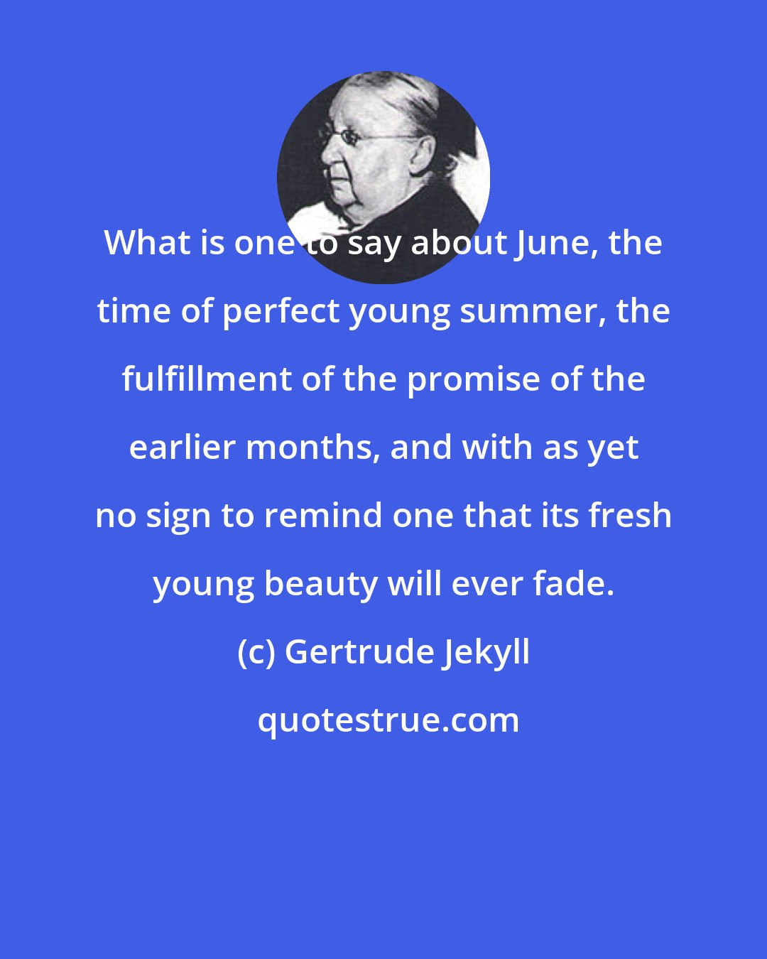 Gertrude Jekyll: What is one to say about June, the time of perfect young summer, the fulfillment of the promise of the earlier months, and with as yet no sign to remind one that its fresh young beauty will ever fade.