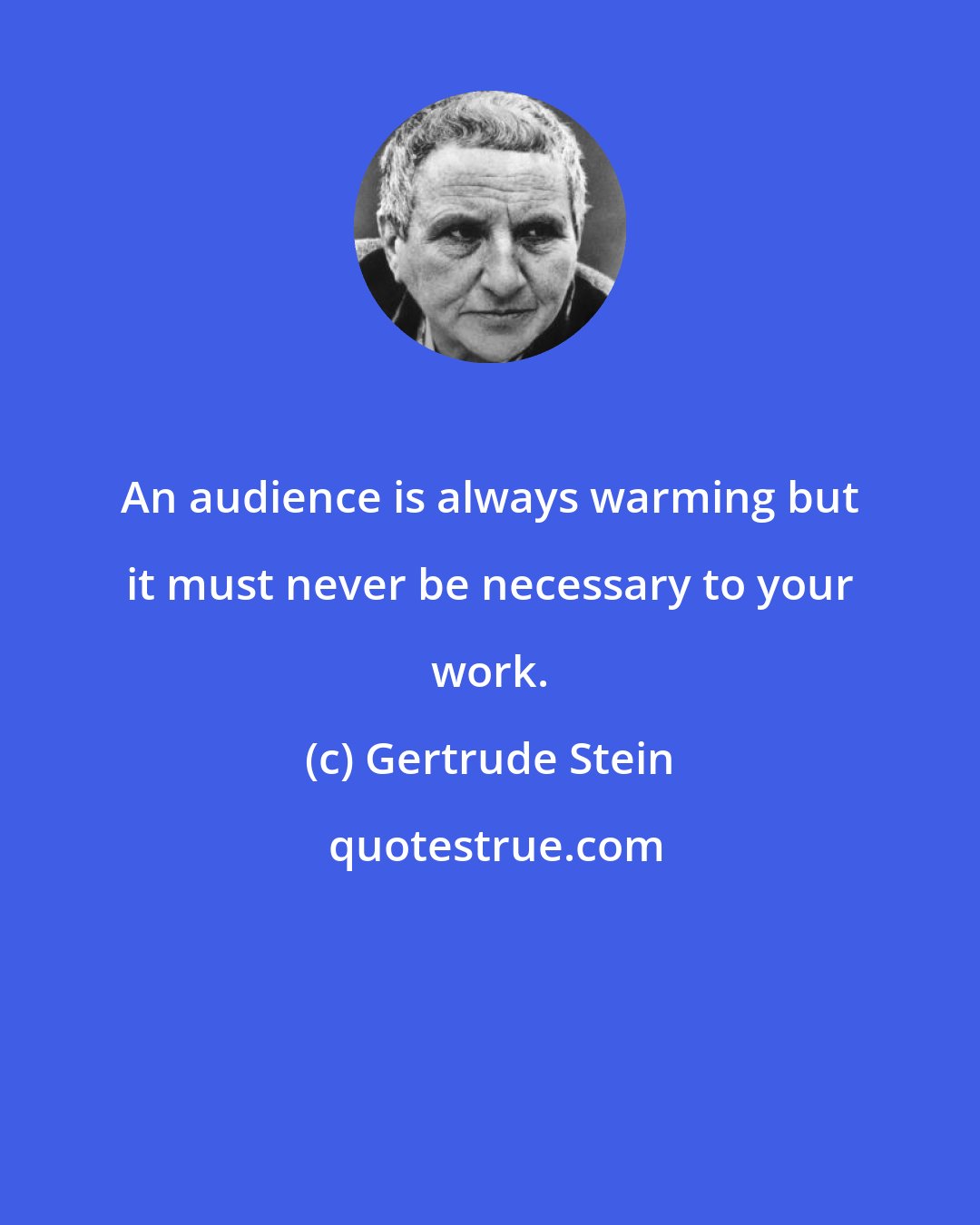 Gertrude Stein: An audience is always warming but it must never be necessary to your work.