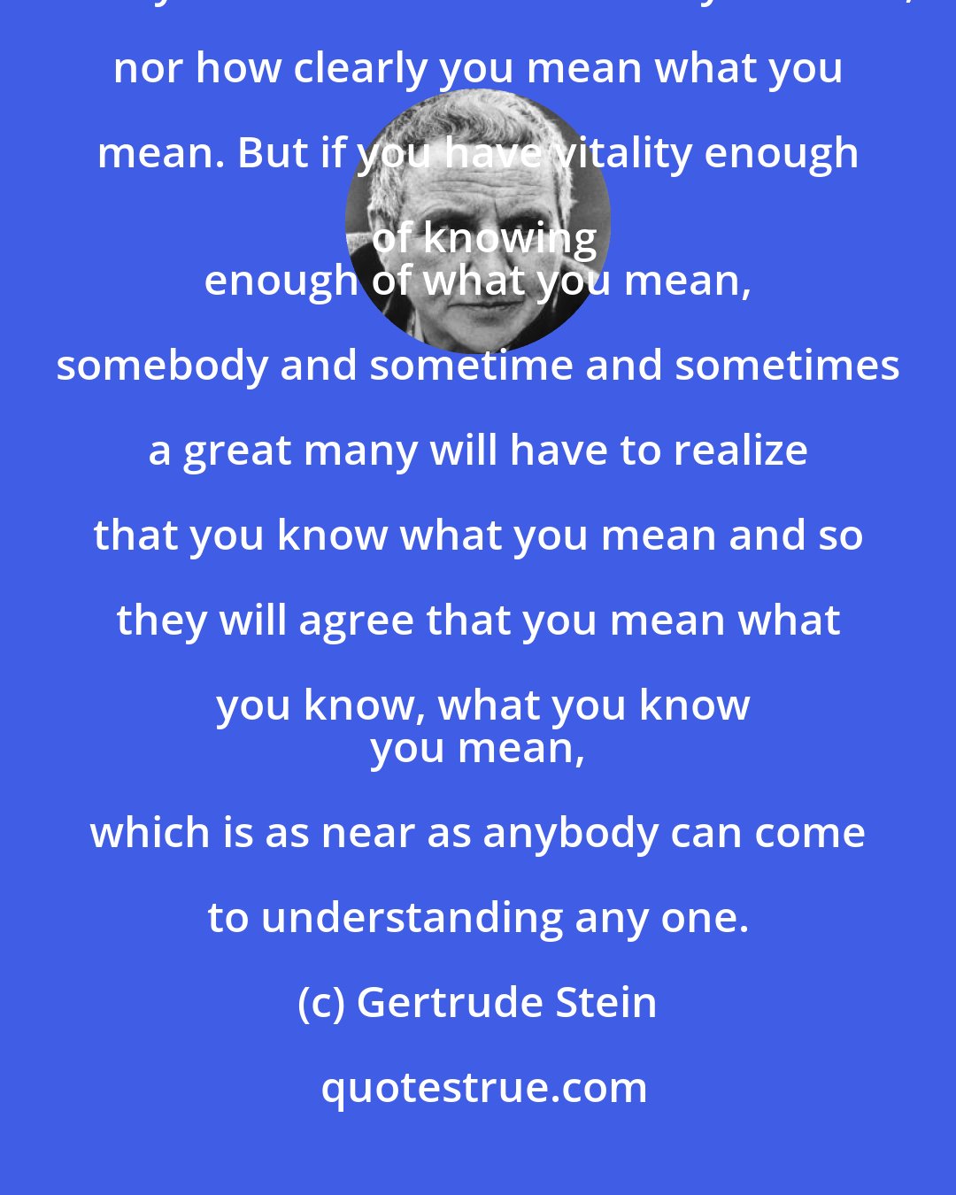 Gertrude Stein: Clarity is of no importance because nobody listens and nobody knows what you mean no matter what you mean, nor how clearly you mean what you mean. But if you have vitality enough of knowing
 enough of what you mean, somebody and sometime and sometimes a great many will have to realize that you know what you mean and so they will agree that you mean what you know, what you know
 you mean, which is as near as anybody can come to understanding any one.