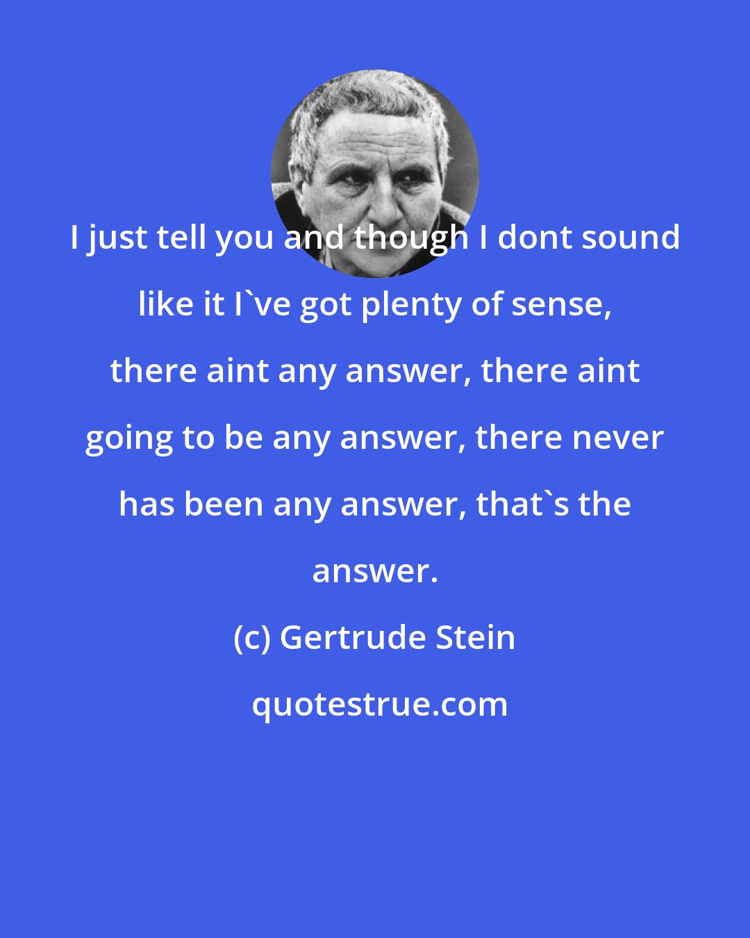 Gertrude Stein: I just tell you and though I dont sound like it I've got plenty of sense, there aint any answer, there aint going to be any answer, there never has been any answer, that's the answer.