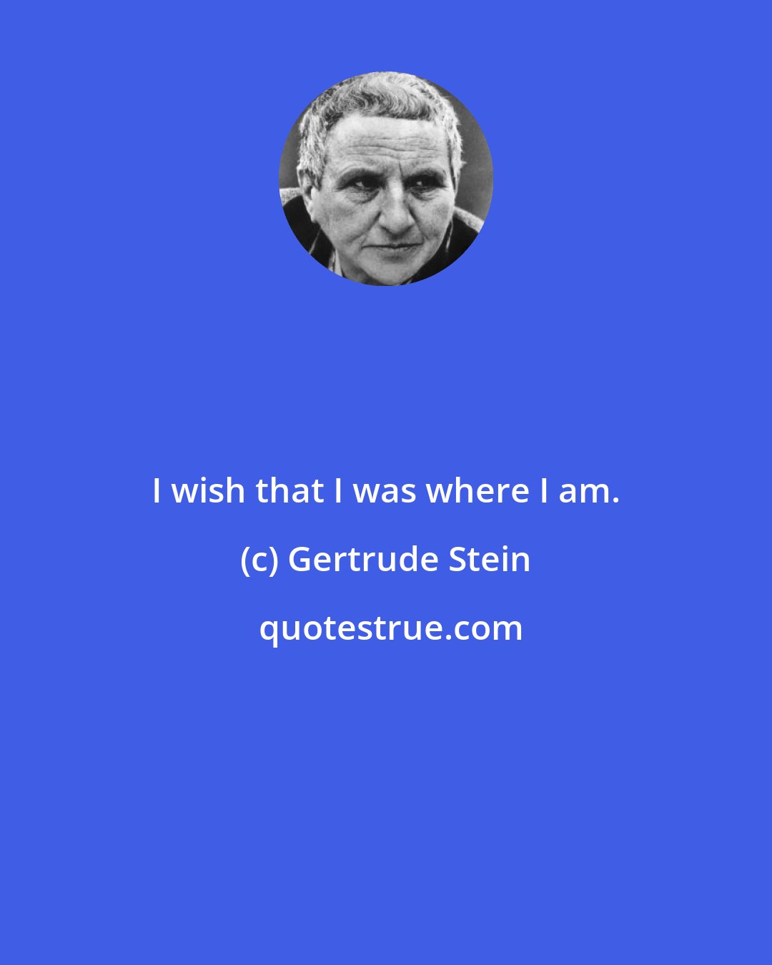 Gertrude Stein: I wish that I was where I am.