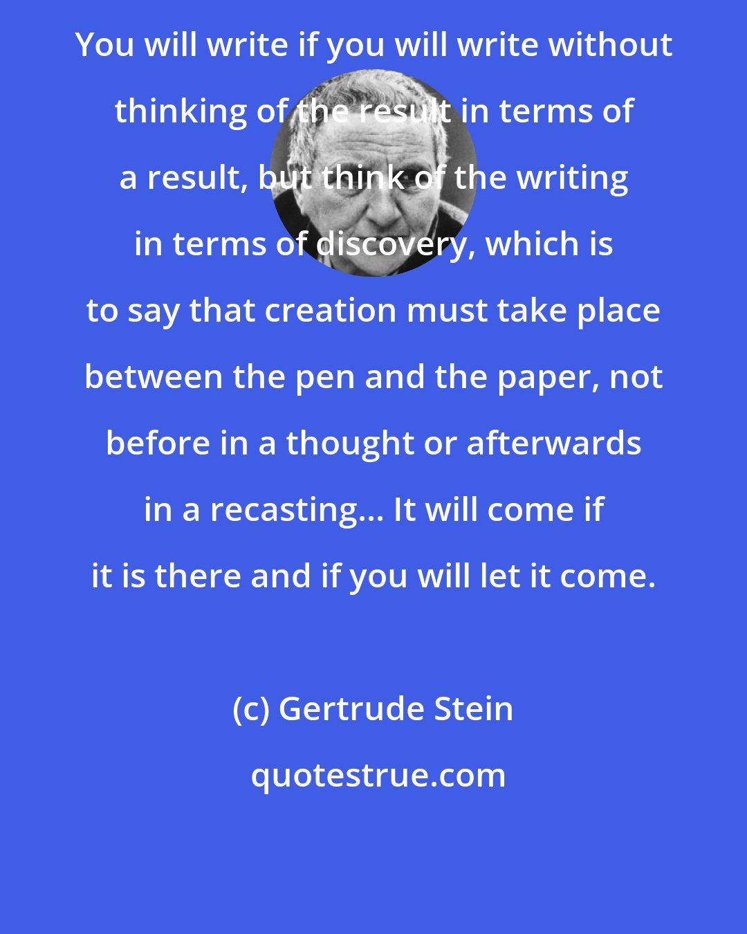 Gertrude Stein: You will write if you will write without thinking of the result in terms of a result, but think of the writing in terms of discovery, which is to say that creation must take place between the pen and the paper, not before in a thought or afterwards in a recasting... It will come if it is there and if you will let it come.