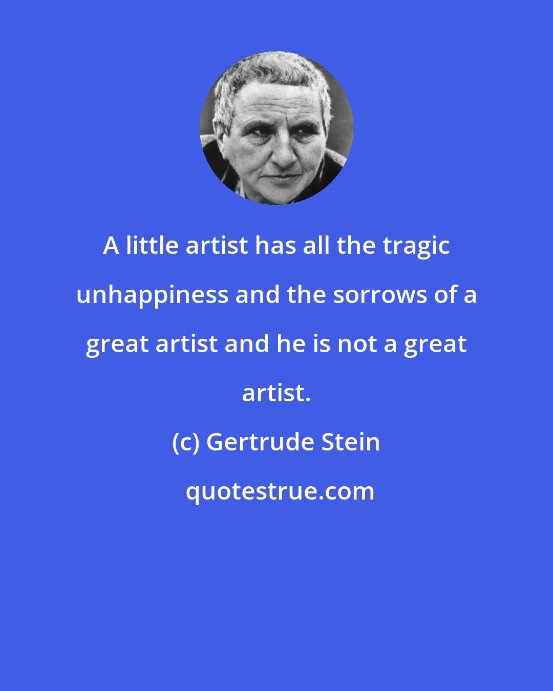 Gertrude Stein: A little artist has all the tragic unhappiness and the sorrows of a great artist and he is not a great artist.