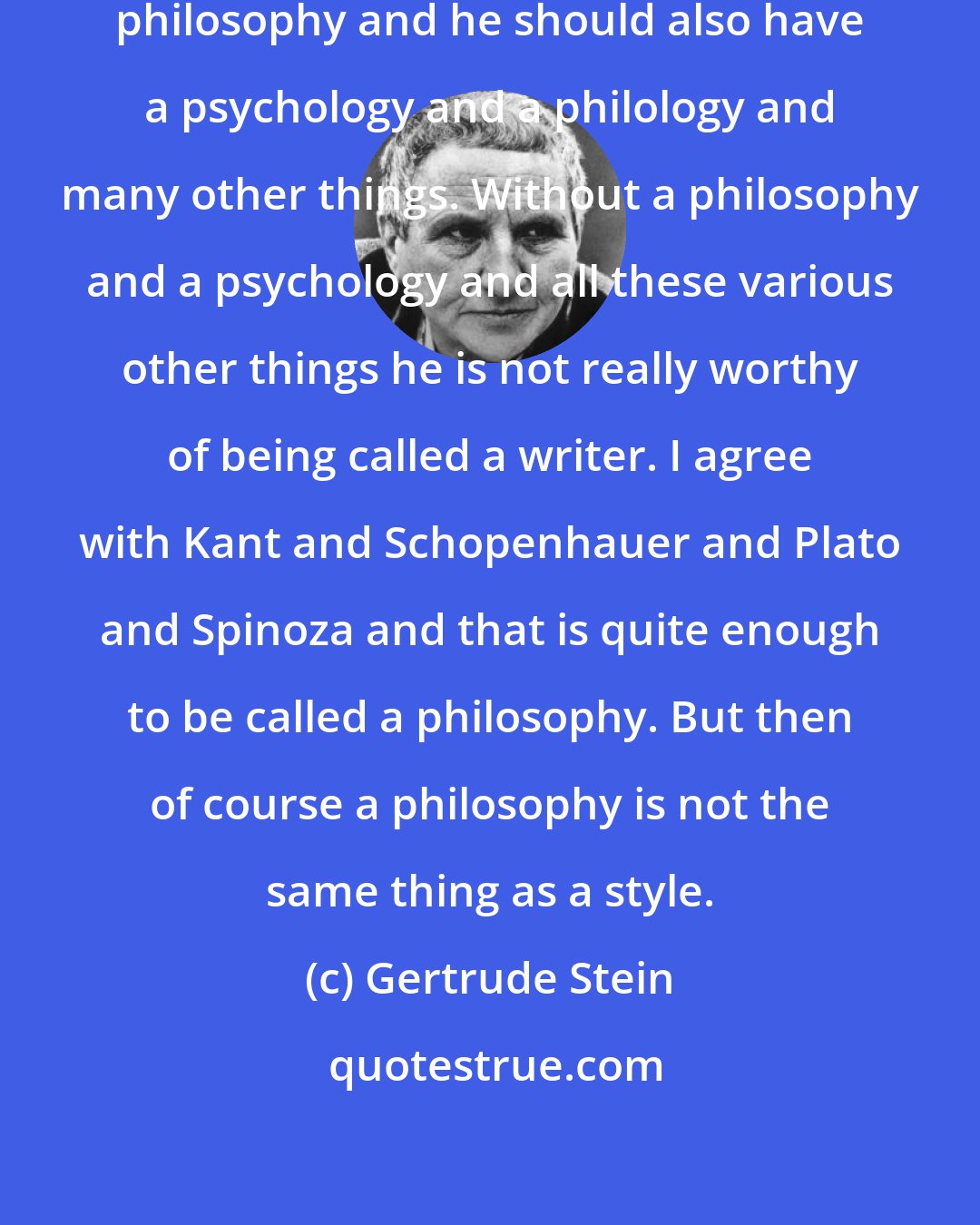 Gertrude Stein: A writer must always try to have a philosophy and he should also have a psychology and a philology and many other things. Without a philosophy and a psychology and all these various other things he is not really worthy of being called a writer. I agree with Kant and Schopenhauer and Plato and Spinoza and that is quite enough to be called a philosophy. But then of course a philosophy is not the same thing as a style.