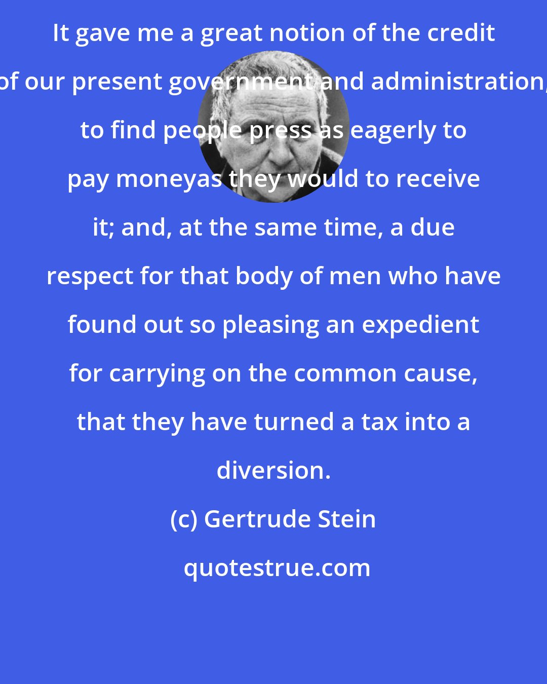 Gertrude Stein: It gave me a great notion of the credit of our present government and administration, to find people press as eagerly to pay moneyas they would to receive it; and, at the same time, a due respect for that body of men who have found out so pleasing an expedient for carrying on the common cause, that they have turned a tax into a diversion.