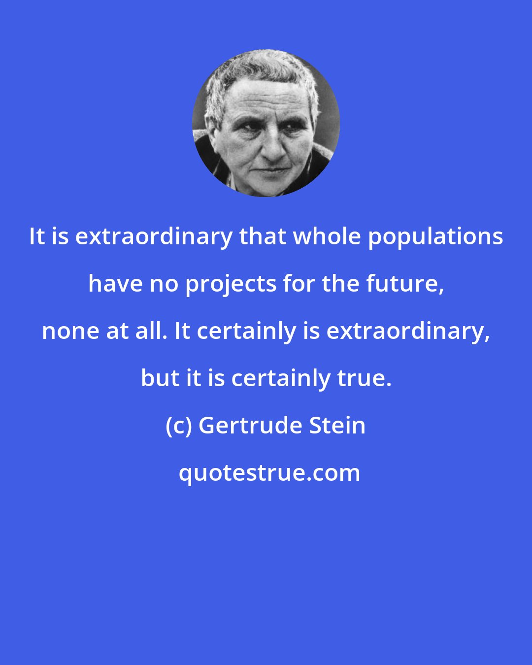 Gertrude Stein: It is extraordinary that whole populations have no projects for the future, none at all. It certainly is extraordinary, but it is certainly true.