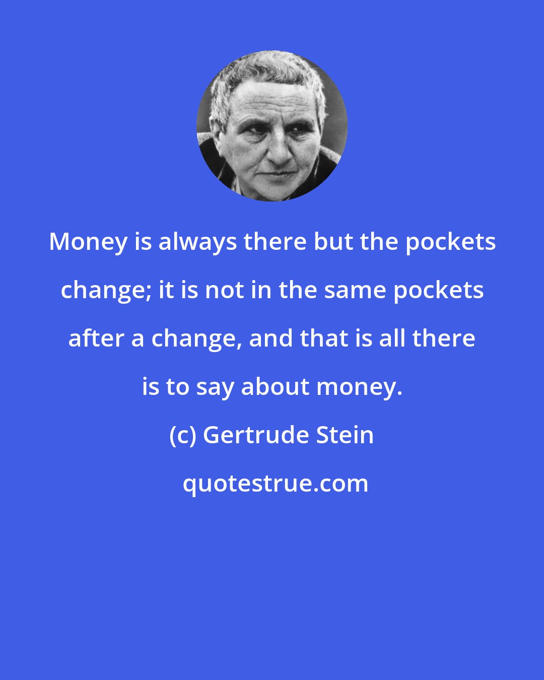 Gertrude Stein: Money is always there but the pockets change; it is not in the same pockets after a change, and that is all there is to say about money.