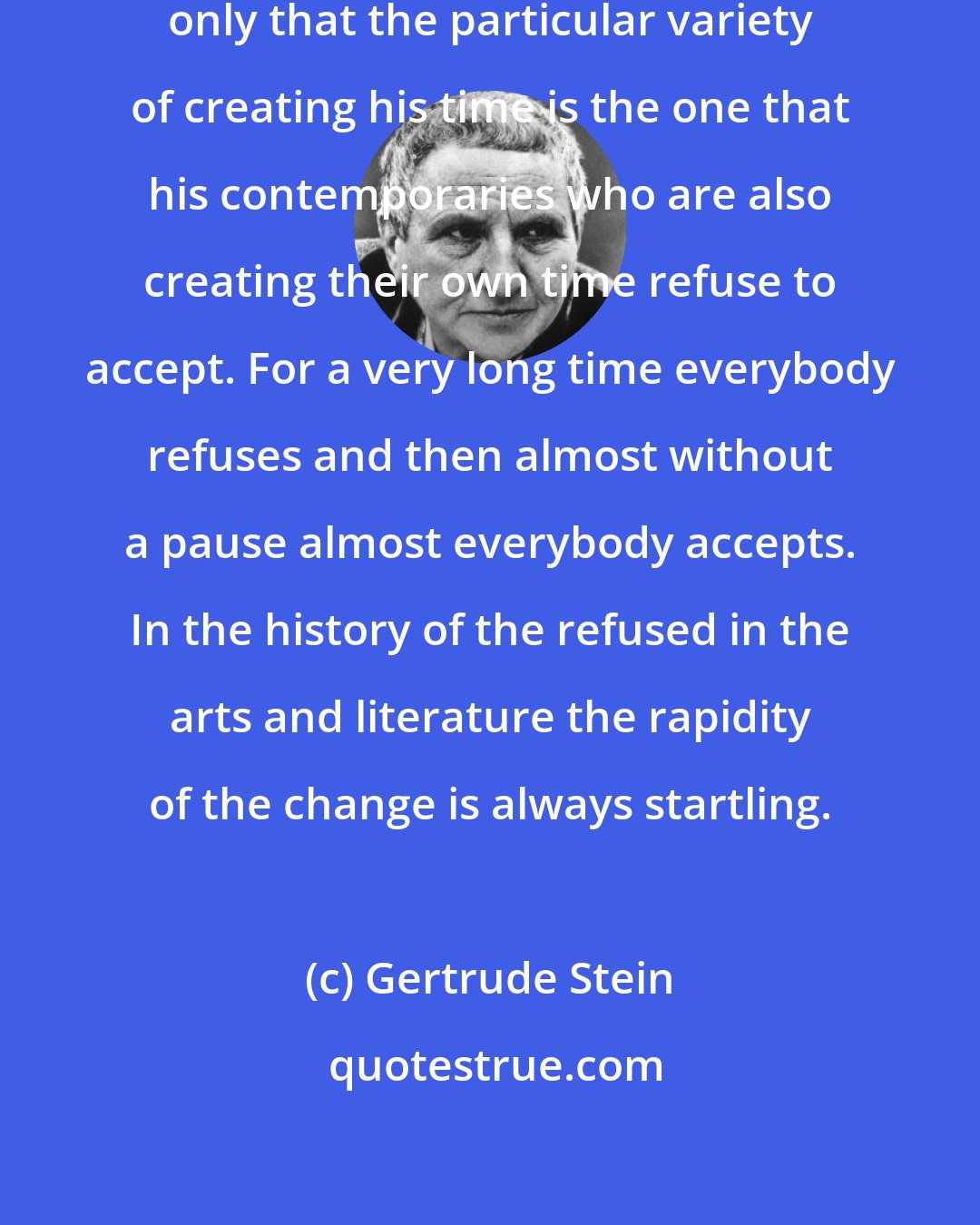 Gertrude Stein: No one is ahead of his time, it is only that the particular variety of creating his time is the one that his contemporaries who are also creating their own time refuse to accept. For a very long time everybody refuses and then almost without a pause almost everybody accepts. In the history of the refused in the arts and literature the rapidity of the change is always startling.