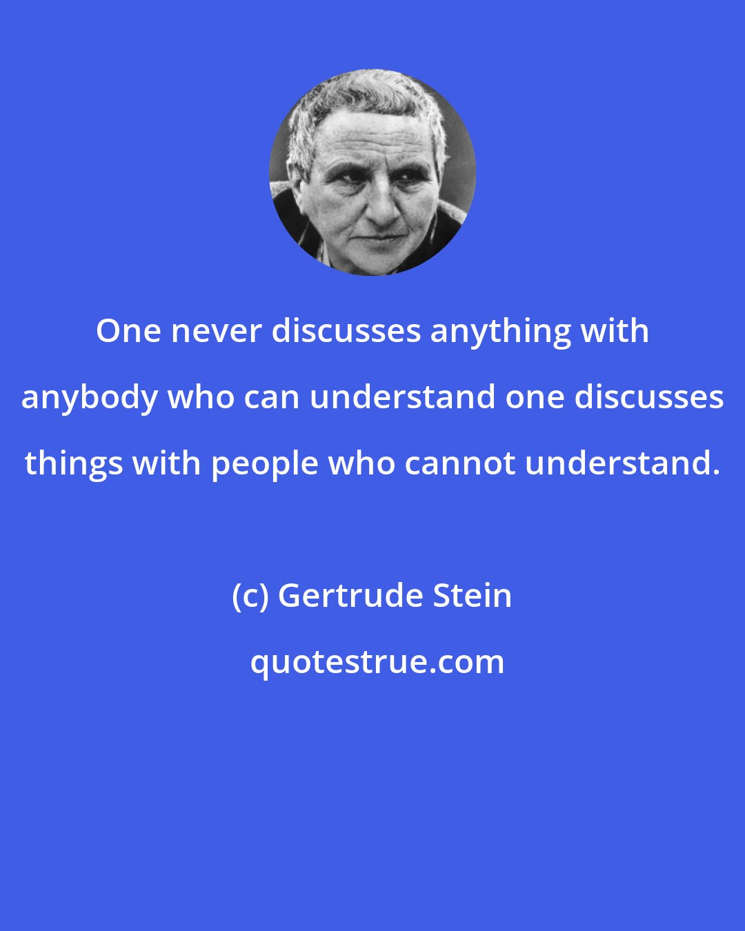 Gertrude Stein: One never discusses anything with anybody who can understand one discusses things with people who cannot understand.