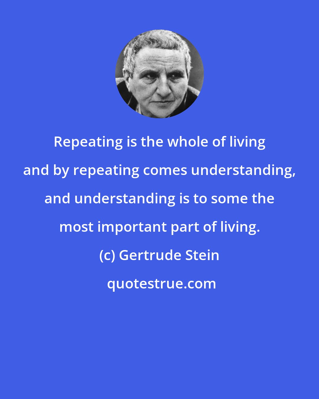 Gertrude Stein: Repeating is the whole of living and by repeating comes understanding, and understanding is to some the most important part of living.