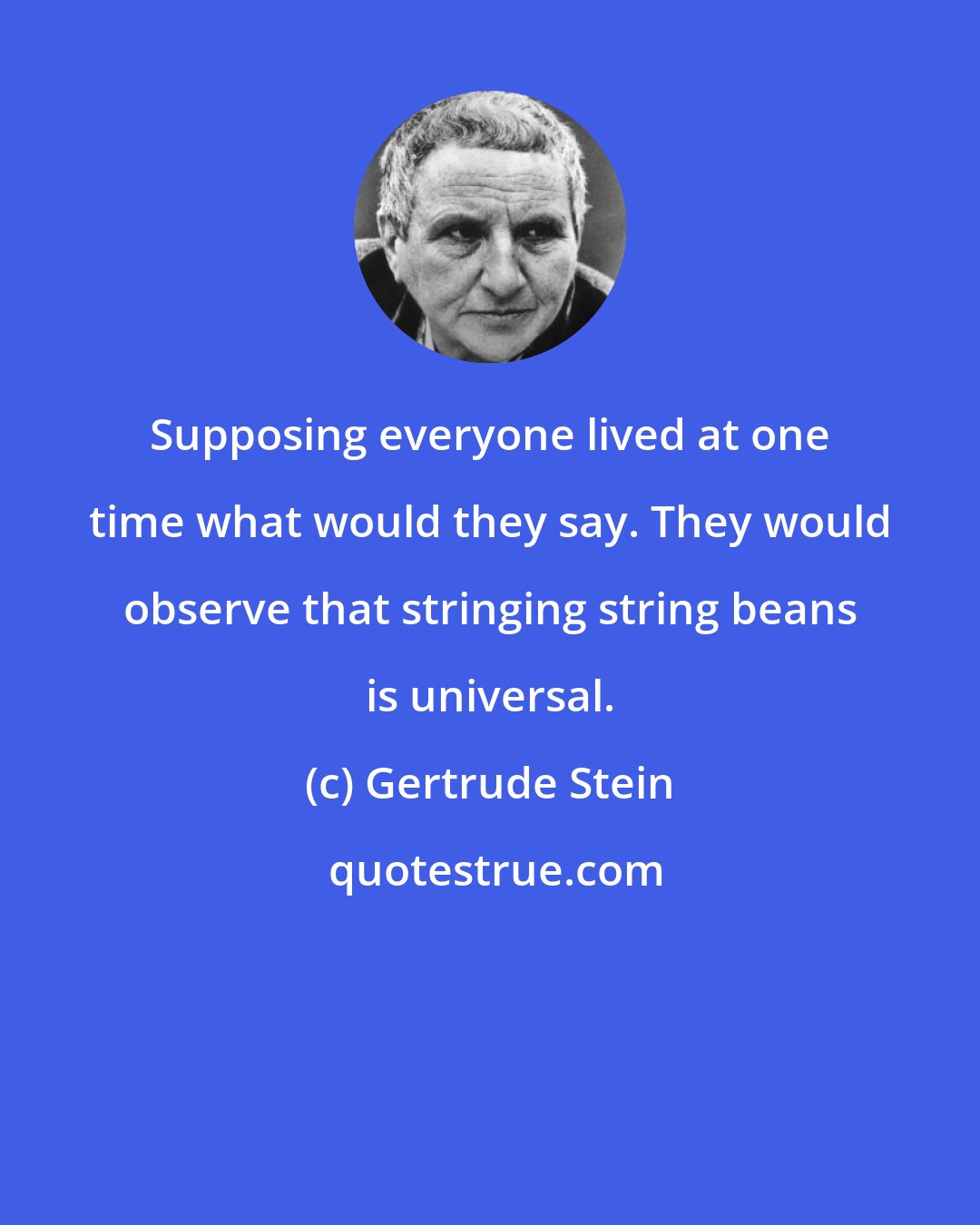 Gertrude Stein: Supposing everyone lived at one time what would they say. They would observe that stringing string beans is universal.