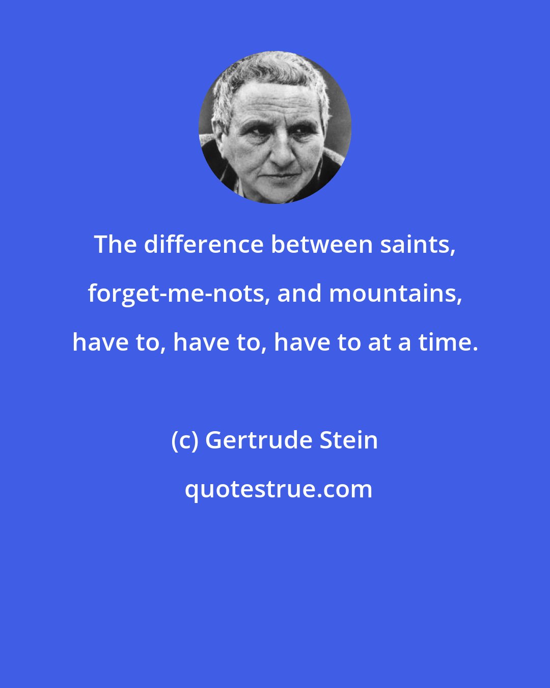 Gertrude Stein: The difference between saints, forget-me-nots, and mountains, have to, have to, have to at a time.