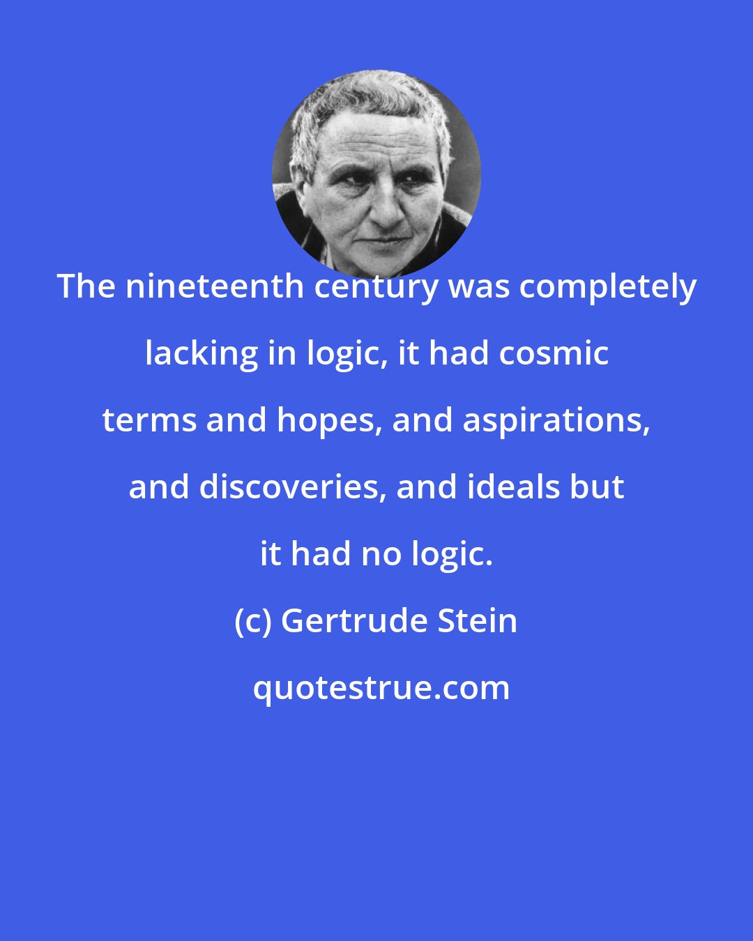 Gertrude Stein: The nineteenth century was completely lacking in logic, it had cosmic terms and hopes, and aspirations, and discoveries, and ideals but it had no logic.