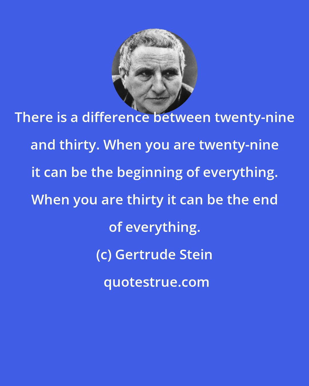 Gertrude Stein: There is a difference between twenty-nine and thirty. When you are twenty-nine it can be the beginning of everything. When you are thirty it can be the end of everything.