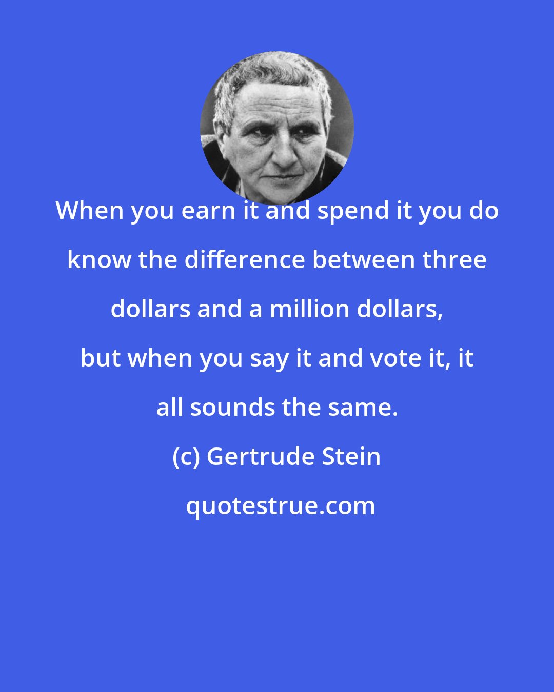 Gertrude Stein: When you earn it and spend it you do know the difference between three dollars and a million dollars, but when you say it and vote it, it all sounds the same.