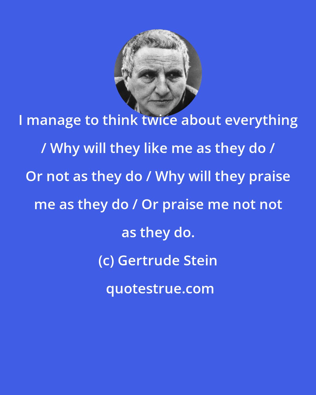 Gertrude Stein: I manage to think twice about everything / Why will they like me as they do / Or not as they do / Why will they praise me as they do / Or praise me not not as they do.