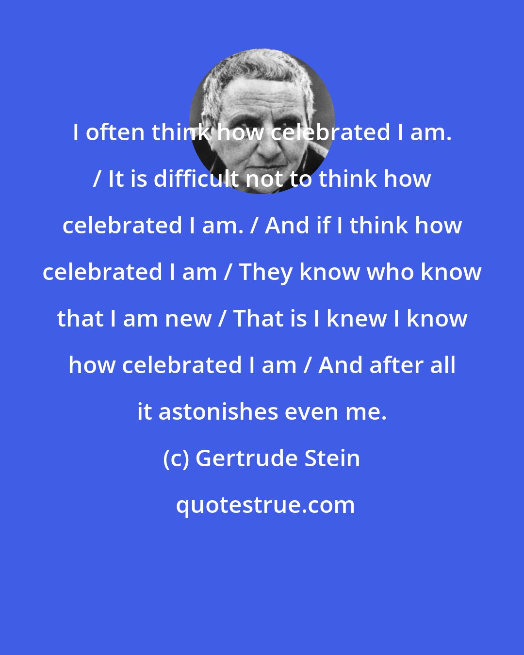 Gertrude Stein: I often think how celebrated I am. / It is difficult not to think how celebrated I am. / And if I think how celebrated I am / They know who know that I am new / That is I knew I know how celebrated I am / And after all it astonishes even me.