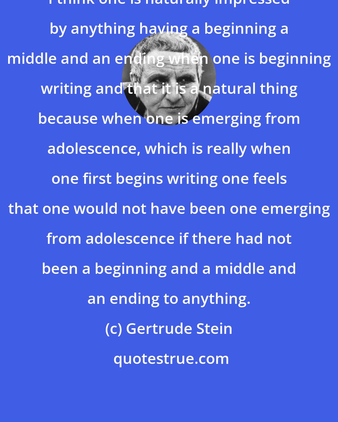 Gertrude Stein: I think one is naturally impressed by anything having a beginning a middle and an ending when one is beginning writing and that it is a natural thing because when one is emerging from adolescence, which is really when one first begins writing one feels that one would not have been one emerging from adolescence if there had not been a beginning and a middle and an ending to anything.