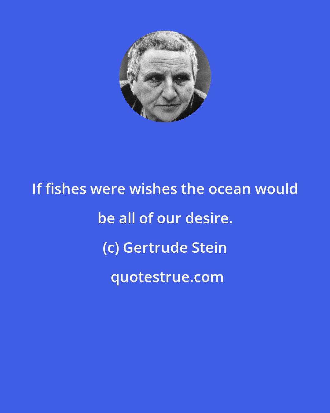 Gertrude Stein: If fishes were wishes the ocean would be all of our desire.