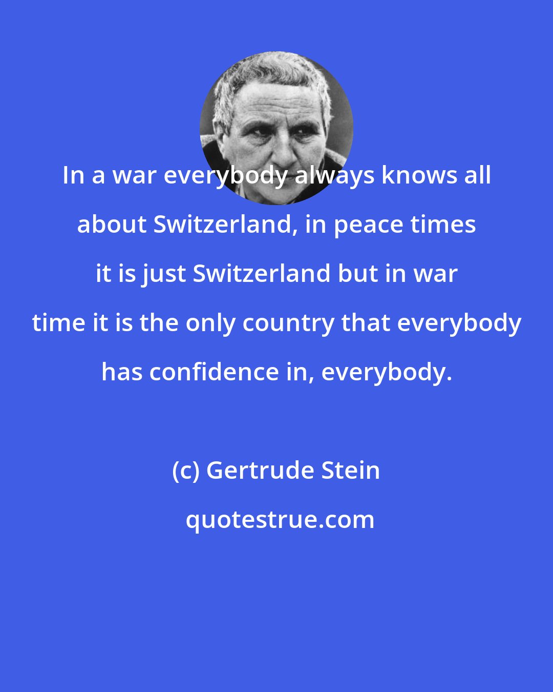 Gertrude Stein: In a war everybody always knows all about Switzerland, in peace times it is just Switzerland but in war time it is the only country that everybody has confidence in, everybody.