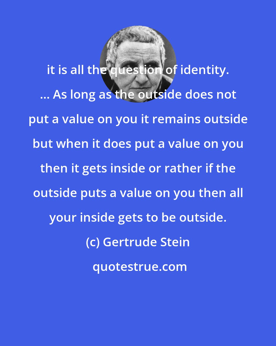 Gertrude Stein: it is all the question of identity. ... As long as the outside does not put a value on you it remains outside but when it does put a value on you then it gets inside or rather if the outside puts a value on you then all your inside gets to be outside.