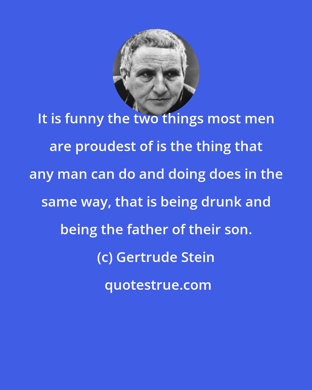 Gertrude Stein: It is funny the two things most men are proudest of is the thing that any man can do and doing does in the same way, that is being drunk and being the father of their son.