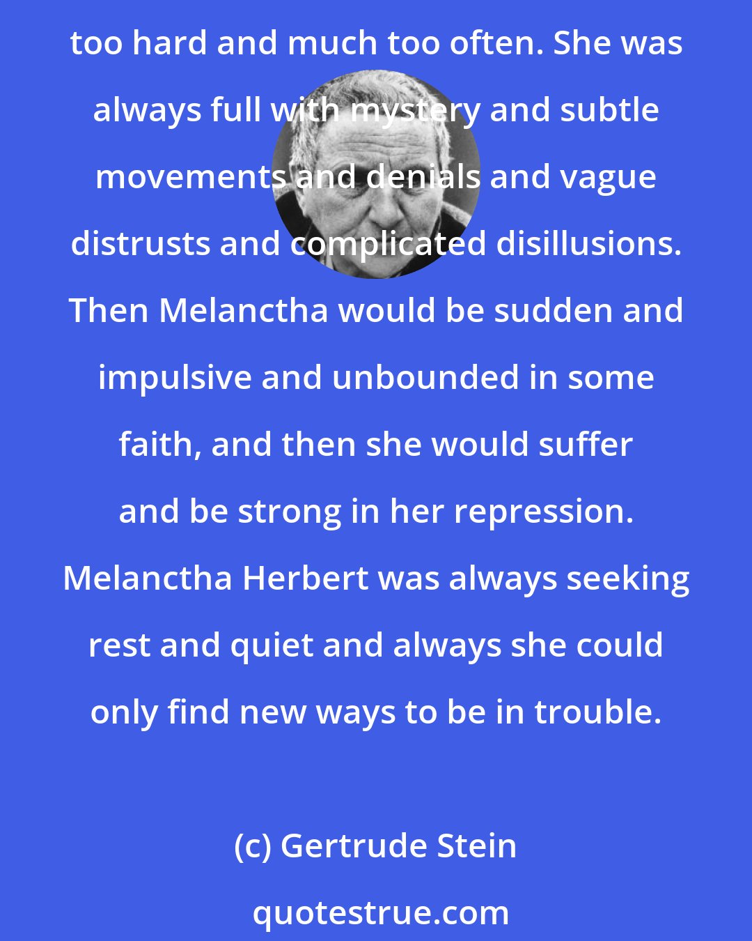 Gertrude Stein: Melanctha Herbert was always losing what she had in all the things she saw. Melanctha was always being left when she was not leaving others. Melanctha Herbert always loved too hard and much too often. She was always full with mystery and subtle movements and denials and vague distrusts and complicated disillusions. Then Melanctha would be sudden and impulsive and unbounded in some faith, and then she would suffer and be strong in her repression. Melanctha Herbert was always seeking rest and quiet and always she could only find new ways to be in trouble.