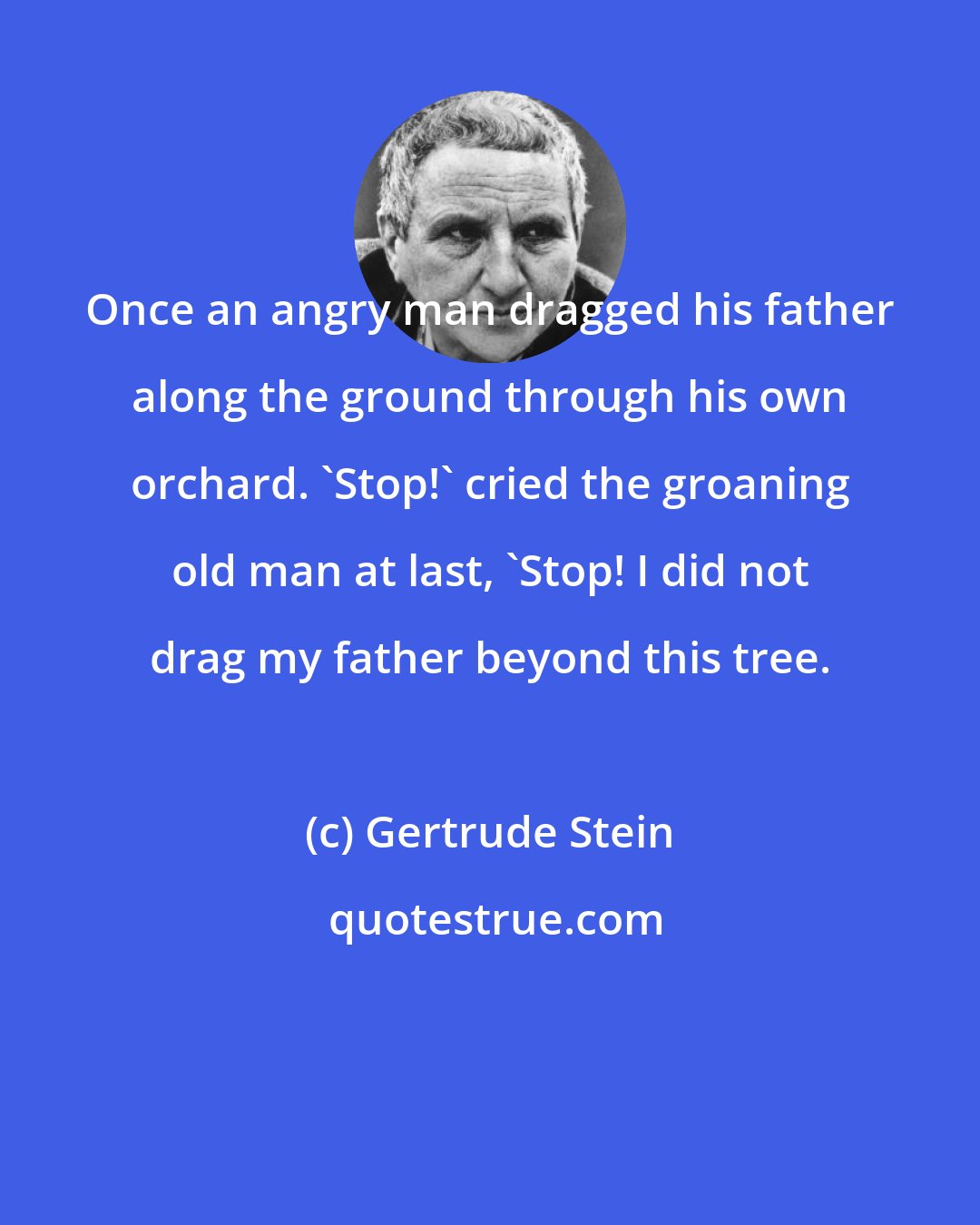 Gertrude Stein: Once an angry man dragged his father along the ground through his own orchard. 'Stop!' cried the groaning old man at last, 'Stop! I did not drag my father beyond this tree.