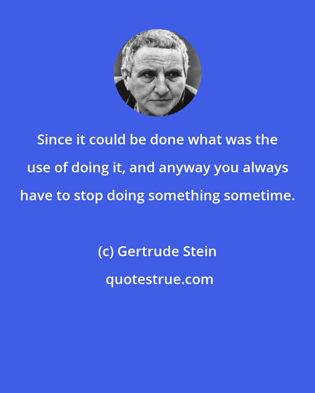 Gertrude Stein: Since it could be done what was the use of doing it, and anyway you always have to stop doing something sometime.