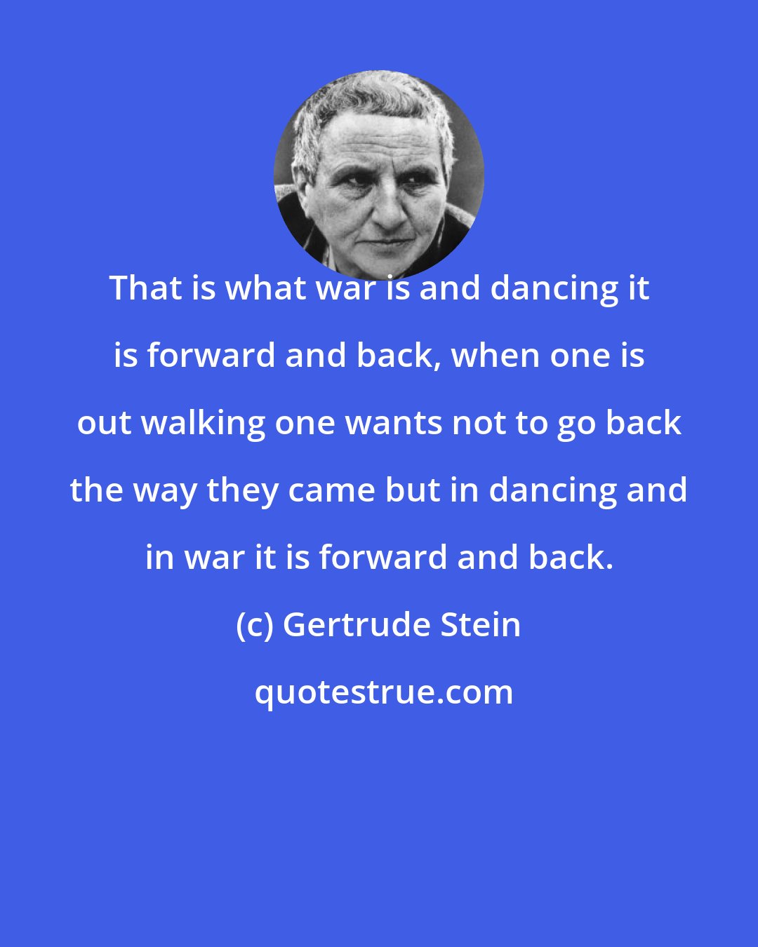 Gertrude Stein: That is what war is and dancing it is forward and back, when one is out walking one wants not to go back the way they came but in dancing and in war it is forward and back.