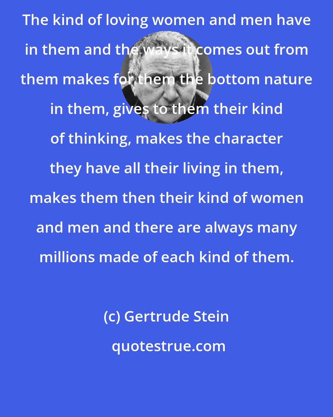 Gertrude Stein: The kind of loving women and men have in them and the ways it comes out from them makes for them the bottom nature in them, gives to them their kind of thinking, makes the character they have all their living in them, makes them then their kind of women and men and there are always many millions made of each kind of them.