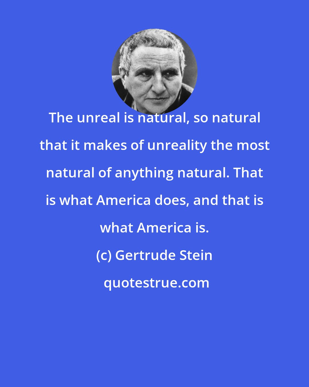 Gertrude Stein: The unreal is natural, so natural that it makes of unreality the most natural of anything natural. That is what America does, and that is what America is.