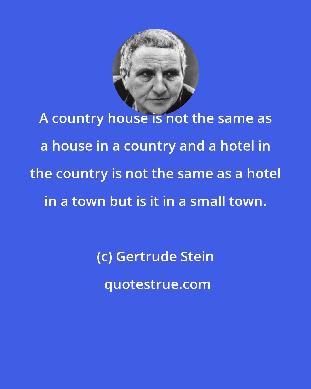 Gertrude Stein: A country house is not the same as a house in a country and a hotel in the country is not the same as a hotel in a town but is it in a small town.