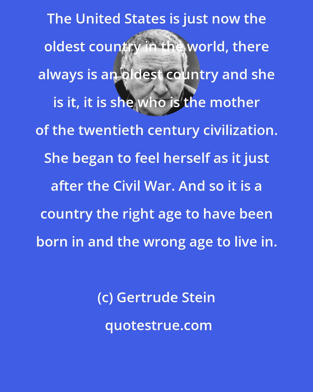 Gertrude Stein: The United States is just now the oldest country in the world, there always is an oldest country and she is it, it is she who is the mother of the twentieth century civilization. She began to feel herself as it just after the Civil War. And so it is a country the right age to have been born in and the wrong age to live in.